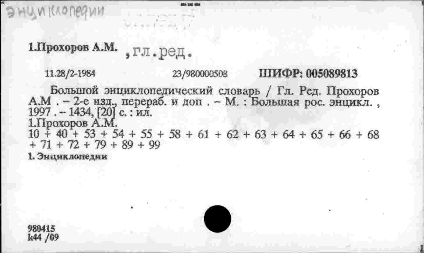 ﻿
ЕПрохоров А.М.
»гл.ред.
11.28/2-1984	23/980000508 ШИФР: 005089813
Большой энциклопедический словарь / Гл. Ред. Прохоров А.М . - 2-е изд., перераб. и доп . - М. : Большая рос. энцикл. , 1997 . - 1434, [201 с.: ил.
1.Прохоров А.м.
10 + 40 + 53 + 54 + 55 + 58 + 61 + 62 + 63 + 64 + 65 + 66 + 68 + 71 + 72 + 79 + 89 + 99
1. Энциклопедии
980415 к44 /09